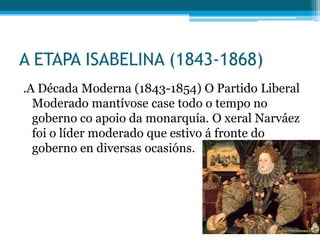 A ETAPA ISABELINA (1843-1868)
.A Década Moderna (1843-1854) O Partido Liberal
Moderado mantívose case todo o tempo no
goberno co apoio da monarquía. O xeral Narváez
foi o líder moderado que estivo á fronte do
goberno en diversas ocasións.

 