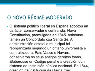 O NOVO RÉXIME MODERADO
• O sistema político liberal en España adoptou un
carácter conservador e centralista. Nova
Constitución, promulgada en 1845. Asinouse
tamén un Concordato coa Santa Sé. A
administración estatal e municipal foi
reorganizada segundo un criterio uniformista e
centralizadora. País Vasco e Navarra
conservaron os seus antigos dereitos forais.
Elaborouse un Código penal e a creación dun
sistema de Instrución pública nacional. En 1844,

 