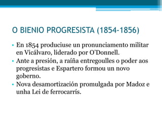 O BIENIO PROGRESISTA (1854-1856)
• En 1854 produciuse un pronunciamento militar
en Vicálvaro, liderado por O’Donnell.
• Ante a presión, a raíña entregoulles o poder aos
progresistas e Espartero formou un novo
goberno.
• Nova desamortización promulgada por Madoz e
unha Lei de ferrocarrís.

 