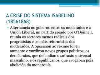 A CRISE DO SISTEMA ISABELINO
(18561868)
• Alternancia no goberno entre os moderados e a
Unión Liberal, un partido creado por O’Donnell,
reunía os sectores menos radicais dos
progresistas e os máis reformistas dos
moderados. A oposición ao réxime foi en
aumento e xurdiron novos grupos políticos, os
demócratas, que defendían o sufraxio universal
masculino, e os republicanos, que avogaban pola
abolición da monarquía.

 