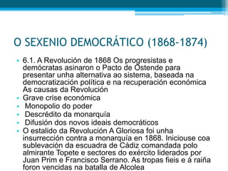 O SEXENIO DEMOCRÁTICO (1868-1874)
• 6.1. A Revolución de 1868 Os progresistas e
demócratas asinaron o Pacto de Ostende para
presentar unha alternativa ao sistema, baseada na
democratización política e na recuperación económica
As causas da Revolución
• Grave crise económica
• Monopolio do poder
• Descrédito da monarquía
• Difusión dos novos ideais democráticos
• O estalido da Revolución A Gloriosa foi unha
insurrección contra a monarquía en 1868. Iniciouse coa
sublevación da escuadra de Cádiz comandada polo
almirante Topete e sectores do exército liderados por
Juan Prim e Francisco Serrano. As tropas fieis e á raiña
foron vencidas na batalla de Alcolea

 