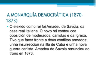 A MONARQUÍA DEMOCRÁTICA (18701873)
• O elexido como rei foi Amadeu de Savoia, da
casa real italiana. O novo rei contou coa
oposición de moderados, carlistas e da Igrexa.
Tivo que facer fronte a dous conflitos armados:
unha insurrección na illa de Cuba e unha nova
guerra carlista. Amadeu de Savoia renunciou ao
trono en 1873.

 