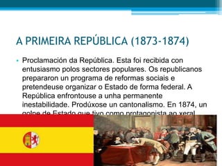 A PRIMEIRA REPÚBLICA (1873-1874)
• Proclamación da República. Esta foi recibida con
entusiasmo polos sectores populares. Os republicanos
prepararon un programa de reformas sociais e
pretendeuse organizar o Estado de forma federal. A
República enfrontouse a unha permanente
inestabilidade. Prodúxose un cantonalismo. En 1874, un
golpe de Estado que tivo como protagonista ao xeral
Pavía disolveu as Cortes e entregoulle a presidencia do
executivo ao xeral Serrano.

 