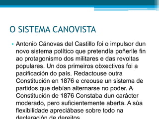 O SISTEMA CANOVISTA
• Antonio Cánovas del Castillo foi o impulsor dun
novo sistema político que pretendía poñerlle fin
ao protagonismo dos militares e das revoltas
populares. Un dos primeiros obxectivos foi a
pacificación do país. Redactouse outra
Constitución en 1876 e creouse un sistema de
partidos que debían alternarse no poder. A
Constitución de 1876 Constaba dun carácter
moderado, pero suficientemente aberta. A súa
flexibilidade apreciábase sobre todo na

 