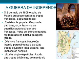 A GUERRA DA INDEPENDENCIA
• O 2 de maio de 1808 o pobo de
Madrid ergueuse contra as tropas
francesas. Seguintes fases:
• Resistencia popular. Grupos de
patriotas, organizáronse en
guerrillas para fustrigar aos
franceses. Parte do exército francés
foi derrotado na batalla de Bailén
(1808)
• Ofensiva francesa. Napoleón
interviu persoalmente e as súas
tropas ocuparon toda España. Isto
implicou os asedios.
• Vitorias anglo-españolas. Axuda
das tropas británicas, ao mando do

 