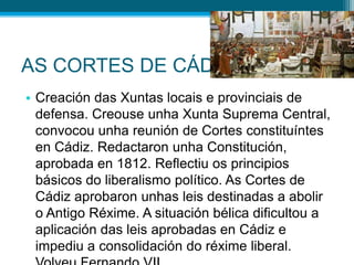 AS CORTES DE CÁDIZ
• Creación das Xuntas locais e provinciais de
defensa. Creouse unha Xunta Suprema Central,
convocou unha reunión de Cortes constituíntes
en Cádiz. Redactaron unha Constitución,
aprobada en 1812. Reflectiu os principios
básicos do liberalismo político. As Cortes de
Cádiz aprobaron unhas leis destinadas a abolir
o Antigo Réxime. A situación bélica dificultou a
aplicación das leis aprobadas en Cádiz e
impediu a consolidación do réxime liberal.

 