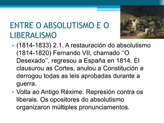 ENTRE O ABSOLUTISMO E O
LIBERALISMO
• (1814-1833) 2.1. A restauración do absolutismo
(1814-1820) Fernando VII, chamado ‘’O
Desexado’’, regresou a España en 1814. El
clausurou as Cortes, anulou a Constitución e
derrogou todas as leis aprobadas durante a
guerra.
• Volta ao Antigo Réxime. Represión contra os
liberais. Os opositores do absolutismo
organizaron múltiples pronunciamentos.

 
