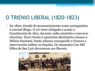 O TRIENIO LIBERAL (1820-1823)
• En 1820, triunfo do pronunciamento como protagonista
ó coronel Riego. O rei viuse obrigado a acatar a
Constitución de 1812, decretar unha amnistía e convocar
eleccións. Facer fronte á oposición absolutista creouse a
Milicia Nacional. Santa Alianza encargoulle a Francia a
intervención militar en España. Os chamados Cen Mil
Fillos de San Luís derrotaron aos liberais.

 