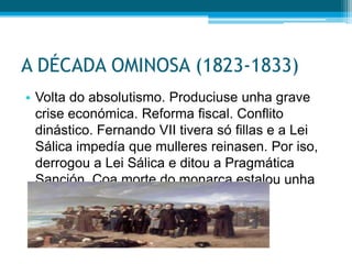 A DÉCADA OMINOSA (1823-1833)
• Volta do absolutismo. Produciuse unha grave
crise económica. Reforma fiscal. Conflito
dinástico. Fernando VII tivera só fillas e a Lei
Sálica impedía que mulleres reinasen. Por iso,
derrogou a Lei Sálica e ditou a Pragmática
Sanción. Coa morte do monarca estalou unha
guerra civil entre carlistas e isabelinos.

 