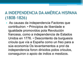 A INDEPENDENCIA DA AMÉRICA HISPANA
(1808-1826)
• As causas da independencia Factores que
contribuíron: • Principios de liberdade e
igualdade promovidos pola Revolución
francesa, como a independencia de Estados
Unidos en 1776. • Descontento da burguesía
crioula que vía a España como un freo para a
súa economía Os levantamentos a prol da
independencia foron dirixidos polos crioulos,
conseguiron o apoio de indios e mestizos.

 