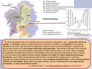 “ O clima de Galicia vese moi influído pola súa localización xeográfica. Así, a s ituación á beira do  océano  e a  latitude  na que se atopa marcan os caracteres climáticos. A  orografía  é outro factor  definitorio do clima, que favorece a subdivisión interna nunha serie de variedades. A posición do país fai que existan uns  contrastes estacionais moi marcados , alternando a influencia da corrente polar no inverno e das altas presións subtropicais (Anticiclón de Azores) no verán. Esta variedade de condicións atmosféricas explican a diversidade notoria de tipos de tempo que se dan en Galicia. O clima da nosa comunidade presenta  trazos comúns con todos os climas oceánicos de Europa  Occidental , pero tamén características diferenciais. Os elementos comúns son as continuas  chegadas de masas húmidas do O que favorecen unhas  intensas precipitacións  e unhas  características térmicas de suavidade . Malia estes caracteres comúns, Galicia individualízase pola  seca estival acentuada  e a  maior duración do verán .”   J.A. Aldrey e Rubén C. Lois:  Breve xeografía de Galicia . Ed. A Nosa Terra 