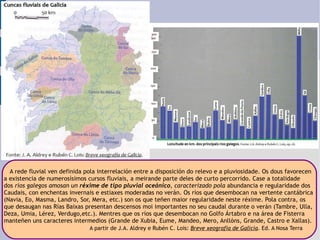A rede fluvial ven definida pola interrelación entre a disposición do relevo e a pluviosidade. Os dous favorecen  a existencia de numerosísimos cursos fluviais, a meirande parte deles de curto percorrido. Case a totalidade  dos  ríos galegos amosan un  réxime de tipo pluvial oceánico , caracterizado pola   abundancia e regularidade dos  Caudais, con enchentas invernais e estiaxes moderadas no verán. Os ríos que desembocan na vertente cantábrica  (Navia, Eo, Masma, Landro, Sor, Mera, etc.) son os que teñen maior regularidade neste réxime. Pola contra, os  que desaugan nas Rías Baixas presentan descensos moi importantes no seu caudal durante o verán (Tambre, Ulla,  Deza, Umia, Lérez, Verdugo,etc.). Mentres que os ríos que desembocan no Golfo Ártabro e na área de Fisterra  manteñen uns caracteres intermedios (Grande de Xubia, Eume, Mandeo, Mero, Anllóns, Grande, Castro e Xallas). A partir de J.A. Aldrey e Rubén C. Lois:  Breve xeografía de Galicia . Ed. A Nosa Terra 