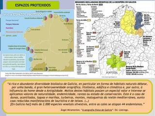 ESPAZOS PROTEXIDOS “ A rica e abundante diversidade biolóxica de Galicia, en particular en forma de hábitats naturais débese, por unha banda, á gran heteroxeneidade orográfica, litolóxica, edáfica e climática e, por outra, á  influencia do home desde a Antigüidade. Moitos destes hábitats posúen un especial valor e interese se aplicamos valores de naturalidade, endemicidade, rareza ou estado de conservación. Este é o caso de  dunas, acantilados, lagoas e mariñas, turbeiras, montes, matogueiras da rexión mediterránea, xunto coas reducidas manifestacións de laurisilva e de teixos. (…)  [En Galicia hai] máis de 2.000 especies vexetais silvestres, entre as cales se atopan 44 endemismos.” Ángel Miramontes:  “ A xeografía física de Galicia ”.  Ed. Lóstrego. 