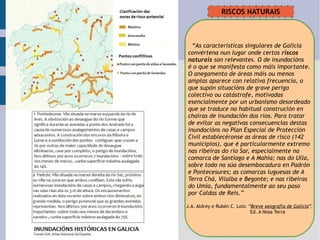 “ As características singulares de Galicia convértena nun lugar onde certos  riscos  naturais  son relevantes. O de inundacións é o que se manifesta como máis importante. O anegamento de áreas máis ou menos  amplas aparece con relativa frecuencia, o  que supón situacións de grave perigo  colectivo ou catástrofe, motivadas  esencialmente por un urbanismo desordeado que se traduce na habitual construción en chairas de inundación dos ríos. Para tratar  de evitar as negativas consecuencias destas inundacións no Plan Especial de Protección  Civil establecéronse as áreas de risco (142 municipios), que é particularmente extremo nas ribeiras do río Sar, especialmente na  comarca de Santiago e A Mahía; nas do Ulla, sobre todo na súa desembocadura en Padrón e Pontecesures; as comarcas luguesas de A  Terra Chá, Vilalba e Begonte; e nas ribeiras  do Umia, fundamentalmente ao seu paso por Caldas de Reis.” J.A. Aldrey e Rubén C. Lois:  “ Breve xeografía de Galicia ”. Ed. A Nosa Terra RISCOS NATURAIS 
