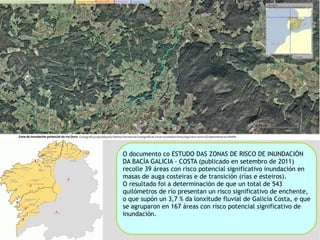 O documento co ESTUDO DAS ZONAS DE RISCO DE INUNDACIÓN DA BACÍA GALICIA - COSTA (publicado en setembro de 2011) recolle 39 áreas con risco potencial significativo inundación en masas de auga costeiras e de transición (rías e esteiros). O resultado foi a determinación de que un total de 543 quilómetros de río presentan un risco significativo de enchente, o que supón un 3,7 % da lonxitude fluvial de Galicia Costa, e que se agruparon en 167 áreas con risco potencial significativo de inundación.  