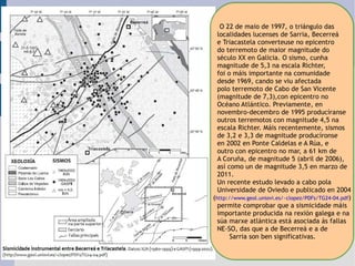 O 22 de maio de 1997, o triángulo das  localidades lucenses de Sarria, Becerreá  e Triacastela converteuse no epicentro  do terremoto de maior magnitude do  século XX en Galicia. O sismo, cunha  magnitude de 5,3 na escala Richter,  foi o máis importante na comunidade  desde 1969, cando se viu afectada  polo terremoto de Cabo de San Vicente  (magnitude de 7,3),con epicentro no  Océano Atlántico. Previamente, en  novembro-decembro de 1995 producíranse  outros terremotos con magnitude 4,5 na escala Richter. Máis recentemente, sismos  de 3,2 e 3,3 de magnitude producíronse  en 2002 en Ponte Caldelas e A Rúa, e  outro con epicentro no mar, a 61 km de  A Coruña, de magnitude 5 (abril de 2006),  así como un de magnitude 3,5 en marzo de  2011. Un recente estudo levado a cabo pola  Universidade de Oviedo e publicado en 2004 ( http://www.geol.uniovi.es/~clopez/PDFs/TG24-04.pdf ) permite comprobar que a sismicidade máis  importante producida na rexión galega e na súa marxe atlántica está asociada ás fallas NE-SO, das que a de Becerreá e a de  Sarria son ben significativas. 
