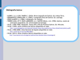Bibliografía básica : - ALDREY, J.A. e LOIS, RUBÉN C. (2010):  Breve xeografía de Galicia . Ed. A Nosa Terra. - MIRAMONTES CARBALLADA, Á. (2007):  A xeografía física de Galicia.  Ed. Lóstrego. - PÉREZ ALBERTI, A. (1986):  A Xeografía.  Ed. Galaxia. - TORRES LUNA, Mª P.; PAZO LABRADOR, A.J.; SANTOS SOLLA, J.M. (1990):  Galicia, rexión de contrastes xeográficos.  Ed. Universidade de Santiago. - VV.AA. (1996-1998):  Xeografía.  Tomos XVII a XXII do Proxecto Galicia. Ed. Hércules. - VV.AA. (1999):  Atlas climático de Galicia  (dispoñible en rede: http://www.meteogalicia.com/datosred/infoweb/meteo/docs/publicacions/libros/AtlasClimaticoGalicia.pdf ) - VV.AA. (1986-2008):  Atlas Nacional de España  (dispoñible en rede: http://www2.ign.es/ane/ane1986-2008/ ) - VV.AA. (2011):  Atlas climático ibérico  (dispoñible en rede: http://www.aemet.es/es/divulgacion/publicaciones/detalles/Atlas-climatologico )  