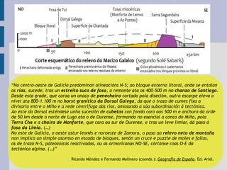 “ No centro-oeste de Galicia predominan alineacións N-S; ao bloque externo litoral, onde se entalan as  rías , sucede, tras un  estreito suco de fosa , o remonte ata os 400-500 m no  chanzo de Santiago .  Desde esta grade, que coroa un anaco de  penechaira  cortado pola diseción, outro escarpe eleva o  nivel ata 800-1.100 m no  horst granítico da Dorsal Galega , da que o trazo de cumes fixa a  divisoria entre o Miño e a rede centrífuga das rías, amosando a súa subordinación á tectónica. Ao este da Dorsal esténdese unha sucesión de  cubetas  con fondo cara aos 500 m e anchura da orde de 50 km desde o norte de Lugo ata o de Ourense, formando no esencial a conca do Miño, pola Terra Cha  e a  chaira de Monforte , que cara ao sur de Ourense, e tras un leve limiar, dá paso á  fosa da Limia . (…) No este de Galicia, o oeste astur-leonés e noroeste de Zamora, o paso ao  relevo neto de montaña non implica un simple ascenso en escada de bloques, senón un cruce e puzzle de moles e fallas.  as de trazo N-S, paleozoicas reactivadas, ou as armoricanas NO-SE, córtanse coas O-E da  tectónica alpina. (…)” Ricardo Méndez e Fernando Molinero (coords.):  Geografía de España . Ed. Ariel. 