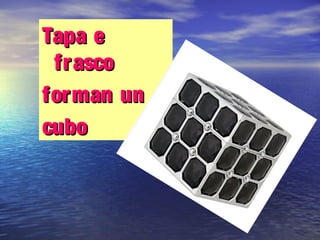 Tapa eTapa e
frascofrasco
forman unforman un
cubocubo
 