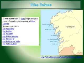 As Rías Baixas son as rías galegas situadas 
entre a fronteira portuguesa e o Cabo 
Fisterra. 
De sur a norte son: 
Ría de Baiona 
Ría de Vigo 
Ría de Aldán 
Ría de Pontevedra 
Ría de Arousa 
Ría de Muros e Noia 
Ría de Corcubión 
http://gl.wikipedia.org/wiki/R%C3%ADas_Baixas 
 