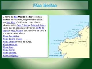 O nome de Rías Medias moitas veces non 
aparece na literatura, englobándose todas 
nas Rías Altas. Clasifícanse como tales as 
situadas entre Cabo Fisterra e Estaca de Bares, 
tramo que se podería subdividir en Costa da 
Morte e Arco Ártabro. Serían entón, de sur a a 
norte e de oeste a leste: 
Ría de Camariñas. 
Ría de Corme e Laxe. 
Ría da Coruña ou Ría do Burgo. 
Ría de Betanzos. 
Ría de Ares. 
Ría de Ferrol. 
Ría de Cedeira. 
Ría de Ortigueira. 
 