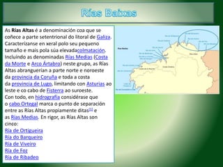 As Rías Altas é a denominación coa que se 
coñece a parte setentrional do litoral de Galiza. 
Caracterízanse en xeral polo seu pequeno 
tamaño e mais pola súa elevadacolmatación. 
Incluíndo as denominadas Rías Medias (Costa 
da Morte e Arco Ártabro) neste grupo, as Rías 
Altas abranguerían a parte norte e noroeste 
da provincia da Coruña e toda a costa 
da provincia de Lugo, limitando con Asturias ao 
leste e co cabo de Fisterra ao suroeste. 
Con todo, en hidrografía considérase que 
o cabo Ortegal marca o punto de separación 
entre as Rías Altas propiamente ditas[1] e 
as Rías Medias. En rigor, as Rías Altas son 
cinco: 
Ría de Ortigueira 
Ría do Barqueiro 
Ría de Viveiro 
Ría de Foz 
Ría de Ribadeo 
 