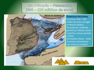 Oroxénese Herciniana. 
En torno a 350 – 250 
millóns de anos, da lugar 
ao Macizo Galaico. 
Formado por materiais 
graníticos e silíceos como: 
o granito, a lousa, gneises 
e xistos. 
Orientación Oeste – Leste. 
A erosión converteuno 
nun zócalo ou meseta 
 