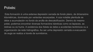 Polxés:
Esta formación é unha extensa depresión cerrada de fondo plano, de dimensións
kilométricas, dominada por vertentes escarpadas. A súa notable plenitude se
debe a acumulación no fondo da arcilla de descalcificación. Dentro do mesmo
polxé, podemos encontrar diversas formacións kársticas como os lapiaces, as
dolinas ou os hums. A existencia dos folxés se debe a accidentes tectónicos ou a
organización da rede hidrográfica. Ao ser unha depresión cerrada a evacuación
de auga se realiza a través de sumidoiros.
 
