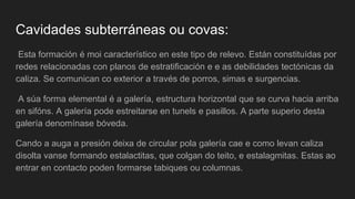 Cavidades subterráneas ou covas:
Esta formación é moi característico en este tipo de relevo. Están constituídas por
redes relacionadas con planos de estratificación e e as debilidades tectónicas da
caliza. Se comunican co exterior a través de porros, simas e surgencias.
A súa forma elemental é a galería, estructura horizontal que se curva hacia arriba
en sifóns. A galería pode estreitarse en tunels e pasillos. A parte superio desta
galería denomínase bóveda.
Cando a auga a presión deixa de circular pola galería cae e como levan caliza
disolta vanse formando estalactitas, que colgan do teito, e estalagmitas. Estas ao
entrar en contacto poden formarse tabiques ou columnas.
 