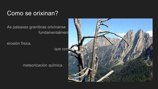 Como se orixinan?
As paisaxes graníticas orixínanse
fundamentalmente debido a súa
gran resistencia á
erosión física,
que contrasta coa súa
vulnerabilidade ante a
meteorización química.
 