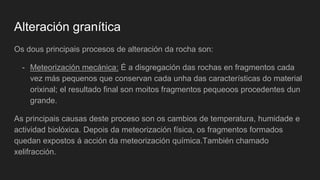 Alteración granítica
Os dous principais procesos de alteración da rocha son:
- Meteorización mecánica: É a disgregación das rochas en fragmentos cada
vez más pequenos que conservan cada unha das características do material
orixinal; el resultado final son moitos fragmentos pequeoos procedentes dun
grande.
As principais causas deste proceso son os cambios de temperatura, humidade e
actividad biolóxica. Depois da meteorización física, os fragmentos formados
quedan expostos á acción da meteorización química.También chamado
xelifracción.
 
