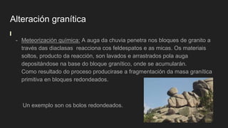 Alteración granítica
- Meteorización química: A auga da chuvia penetra nos bloques de granito a
través das diaclasas reacciona cos feldespatos e as micas. Os materiais
soltos, producto da reacción, son lavados e arrastrados pola auga
depositándose na base do bloque granítico, onde se acumularán.
Como resultado do proceso producirase a fragmentación da masa granítica
primitiva en bloques redondeados.
Un exemplo son os bolos redondeados.
 