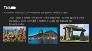 Tamaño
As formas maiores: Caracterízanse por estaren integradas por:
- Coios, bolos e outras formacións (clima temperado) pão de açucre ( clima
tropical) ou laxes formadas a partires de caos por diaclase por
desconpresión.
 