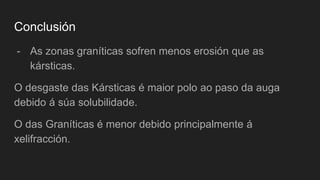 Conclusión
- As zonas graníticas sofren menos erosión que as
kársticas.
O desgaste das Kársticas é maior polo ao paso da auga
debido á súa solubilidade.
O das Graníticas é menor debido principalmente á
xelifracción.
 
