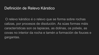 Definición de Relevo Kárstico
O relevo kárstico é o relevo que se forma sobre rochas
calizas, por procesos de disolución. As súas formas máis
características son os lapiaces, as dolinas, os polxés, as
covas no interior da rocha e tamén a formación de fouces e
gargantas.
 