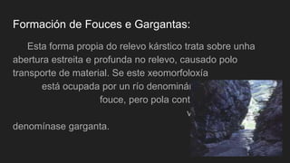 Formación de Fouces e Gargantas:
Esta forma propia do relevo kárstico trata sobre unha
abertura estreita e profunda no relevo, causado polo
transporte de material. Se este xeomorfoloxía
está ocupada por un río denominámola
fouce, pero pola contra se se trata dun
val seco,
denomínase garganta.
 