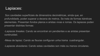 Lapiaces:
Son cavidades superficiais de dimensións decimétricas, aínda que, en
profundidade, poden superar a decena de metros. Se trata de formas kársticas
elementais. Presentan fondos planos e aristas vivas e romas. Os lapiaces poden
presentar distintas formas:
-Lapiaces lineales: Cando se encontran en pendientes e as aristas presentan
continuidad.
-Mesa de lapiaz: Cando as fisuras configuran unha trama cuadrangular.
-Lapiaces alveolares: Cando estas cavidades son máis ou menos circulares.
 
