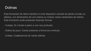 Dolinas
Esta formación de relevo kárstico é unha depresión cerrada de planta circular ou
elíptica, con dimensións de uns metros ou incluso varios centenares de metros.
Esta formación pode presentar diversas formas:
- Cubeta: Si o fondo é plano e non moi profundo.
- Dolina de pozo: Cando presenta a forma dun embudo.
-Uvalas: Coalescencia de varias dolinas.
 