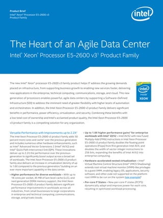 The Heart of an Agile Data Center 
Intel® Xeon® Processor E5-2600 v31 Product Family 
The new Intel® Xeon® processor E5-2600 v3 family product helps IT address the growing demands 
placed on infrastructure, from supporting business growth to enabling new services faster, delivering 
new applications in the enterprise, technical computing, communications, storage, and cloud. This new 
generation of processors enables powerful, agile data centers by supporting a Software-Defined 
Infrastructure (SDI) to address the imminent need of greater flexibility with higher levels of automation 
and orchestration. In addition, the Intel Xeon Processor E5-2600 v3 product family delivers significant 
benefits in performance, power efficiency, virtualization, and security. Combining these benefits with 
a low total cost of ownership and Intel’s acclaimed product quality, the Intel Xeon Processor E5-2600 
v3 product family is a compelling solution for any organization. 
Versatile Performance with Improvements up to 2.2X2 
The Intel Xeon Processor E5-2600 v3 product family adds 50 
percent more cores and cache3 over the previous generation 
and includes numerous other hardware enhancements, such 
as Intel® Advanced Vector Extensions 2 (Intel® AVX2) and 
Intel® Quick Path Interconnect link (QPI). These innovations 
deliver up to 2.2X the performance over the previous-generation 
to significantly boost output across a broad set 
of workloads. The Intel Xeon Processor E5-2600 v3 product 
family also delivers an increase in virtualization density of up 
to 1.6X compared to the previous generation,4 building on an 
ever more important capability in the data center. 
• Higher performance for diverse workloads – With up to 
18 cores per socket, 45 MB of last-level cache (LLC), and 
next generation DDR4 memory support, the Intel Xeon 
Processor E5-2600 v3 product family delivers significant 
performance improvements in workloads across all 
industries, from small businesses to large corporations 
in enterprise and technical computing, communications, 
storage, and private clouds. 
• Up to 1.9X higher performance gains5 for enterprise 
workloads with Intel® AVX2 – Intel AVX2 with new Fused 
Multiply-Add (FMA) instructions in Intel Xeon Processor 
E5-2600 v3 product family doubles the floating point 
operations (Flops) from first generation Intel AVX, and 
doubles the width of vector integer instructions to 
256 bits, expanding the benefits of Intel AVX2 into 
enterprise computing. 
• Hardware-accelerated nested virtualization – Intel® 
Virtual Machine Control Structure (Intel® VMCS Shadowing) 
extends root virtual machine monitor (VMM)-like privileges 
to a guest VMM, enabling legacy OS, applications, security 
software, and other code not supported on the platform 
root VMM to be run on the system (see example)6 
• Per-core P States – New per-core P states (PCPS) 
dynamically adapt and improve power for each core, 
resulting in optimized workload processing. 
Product Brief 
Intel® Xeon® Processor E5-2600 v3 
Product Family 
 