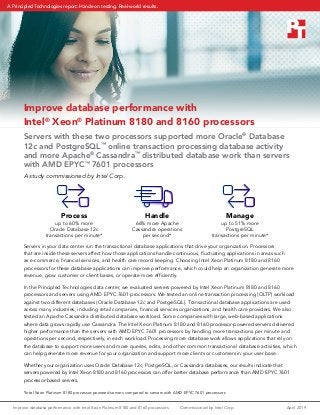 Improve database performance with Intel Xeon Platinum 8180 and 8160 processors	 April 2019Commissioned by Intel Corp.
Improve database performance with
Intel®
Xeon®
Platinum 8180 and 8160 processors
Servers with these two processors supported more Oracle®
Database
12c and PostgreSQL™
online transaction processing database activity
and more Apache®
Cassandra™
distributed database work than servers
with AMD EPYC™
7601 processors
A study commissioned by Intel Corp.
Handle
66% more Apache
Cassandra operations
per second*
Process
up to 60% more
Oracle Database 12c
transactions per minute*
*Intel Xeon Platinum 8180 processor-powered servers compared to servers with AMD EPYC 7601 processors
Manage
up to 51% more
PostgreSQL
transactions per minute*
Servers in your data center run the transactional database applications that drive your organization. Processors
that are inside these servers affect how those applications handle continuous, fluctuating applications in areas such
as e-commerce, financial services, and health care record keeping. Choosing Intel Xeon Platinum 8180 and 8160
processors for these database applications can improve performance, which could help an organization generate more
revenue, grow customer or client bases, or operate more efficiently.
In the Principled Technologies data center, we evaluated servers powered by Intel Xeon Platinum 8180 and 8160
processors and servers using AMD EPYC 7601 processors. We tested an online transaction processing (OLTP) workload
against two different databases (Oracle Database 12c and PostgreSQL). Transactional database applications are used
across many industries, including retail companies, financial services organizations, and health care providers. We also
tested an Apache Cassandra distributed database workload. Some companies with large, web-based applications
where data grows rapidly use Cassandra. The Intel Xeon Platinum 8180 and 8160 processor-powered servers delivered
higher performance than the servers with AMD EPYC 7601 processors by handling more transactions per minute and
operations per second, respectively, in each workload. Processing more database work allows applications that rely on
the database to support more users and more queries, edits, and other common transactional database activities, which
can help generate more revenue for your organization and support more clients or customers in your user base.
Whether your organization uses Oracle Database 12c, PostgreSQL, or Cassandra databases, our results indicate that
servers powered by Intel Xeon 8180 and 8160 processors can offer better database performance than AMD EPYC 7601
processor-based servers.
A Principled Technologies report: Hands-on testing. Real-world results.
 