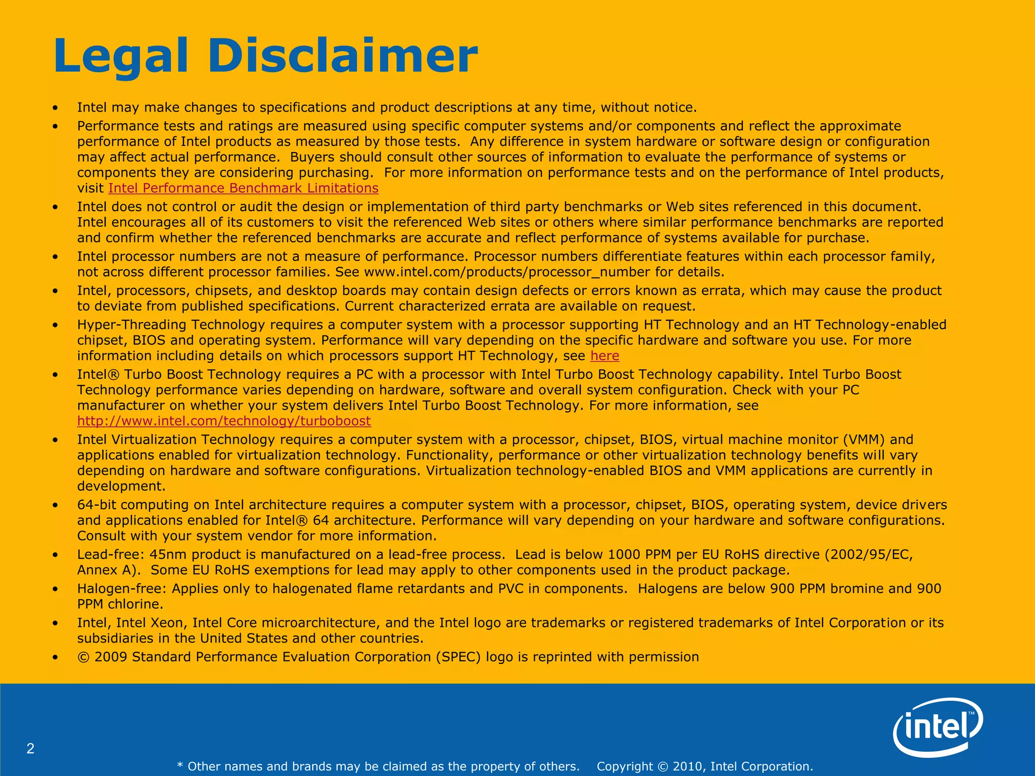 2
* Other names and brands may be claimed as the property of others. Copyright © 2010, Intel Corporation.
Legal Disclaimer
• Intel may make changes to specifications and product descriptions at any time, without notice.
• Performance tests and ratings are measured using specific computer systems and/or components and reflect the approximate
performance of Intel products as measured by those tests. Any difference in system hardware or software design or configuration
may affect actual performance. Buyers should consult other sources of information to evaluate the performance of systems or
components they are considering purchasing. For more information on performance tests and on the performance of Intel products,
visit Intel Performance Benchmark Limitations
• Intel does not control or audit the design or implementation of third party benchmarks or Web sites referenced in this document.
Intel encourages all of its customers to visit the referenced Web sites or others where similar performance benchmarks are reported
and confirm whether the referenced benchmarks are accurate and reflect performance of systems available for purchase.
• Intel processor numbers are not a measure of performance. Processor numbers differentiate features within each processor family,
not across different processor families. See www.intel.com/products/processor_number for details.
• Intel, processors, chipsets, and desktop boards may contain design defects or errors known as errata, which may cause the product
to deviate from published specifications. Current characterized errata are available on request.
• Hyper-Threading Technology requires a computer system with a processor supporting HT Technology and an HT Technology-enabled
chipset, BIOS and operating system. Performance will vary depending on the specific hardware and software you use. For more
information including details on which processors support HT Technology, see here
• Intel® Turbo Boost Technology requires a PC with a processor with Intel Turbo Boost Technology capability. Intel Turbo Boost
Technology performance varies depending on hardware, software and overall system configuration. Check with your PC
manufacturer on whether your system delivers Intel Turbo Boost Technology. For more information, see
http://www.intel.com/technology/turboboost
• Intel Virtualization Technology requires a computer system with a processor, chipset, BIOS, virtual machine monitor (VMM) and
applications enabled for virtualization technology. Functionality, performance or other virtualization technology benefits will vary
depending on hardware and software configurations. Virtualization technology-enabled BIOS and VMM applications are currently in
development.
• 64-bit computing on Intel architecture requires a computer system with a processor, chipset, BIOS, operating system, device drivers
and applications enabled for Intel® 64 architecture. Performance will vary depending on your hardware and software configurations.
Consult with your system vendor for more information.
• Lead-free: 45nm product is manufactured on a lead-free process. Lead is below 1000 PPM per EU RoHS directive (2002/95/EC,
Annex A). Some EU RoHS exemptions for lead may apply to other components used in the product package.
• Halogen-free: Applies only to halogenated flame retardants and PVC in components. Halogens are below 900 PPM bromine and 900
PPM chlorine.
• Intel, Intel Xeon, Intel Core microarchitecture, and the Intel logo are trademarks or registered trademarks of Intel Corporation or its
subsidiaries in the United States and other countries.
• © 2009 Standard Performance Evaluation Corporation (SPEC) logo is reprinted with permission
 