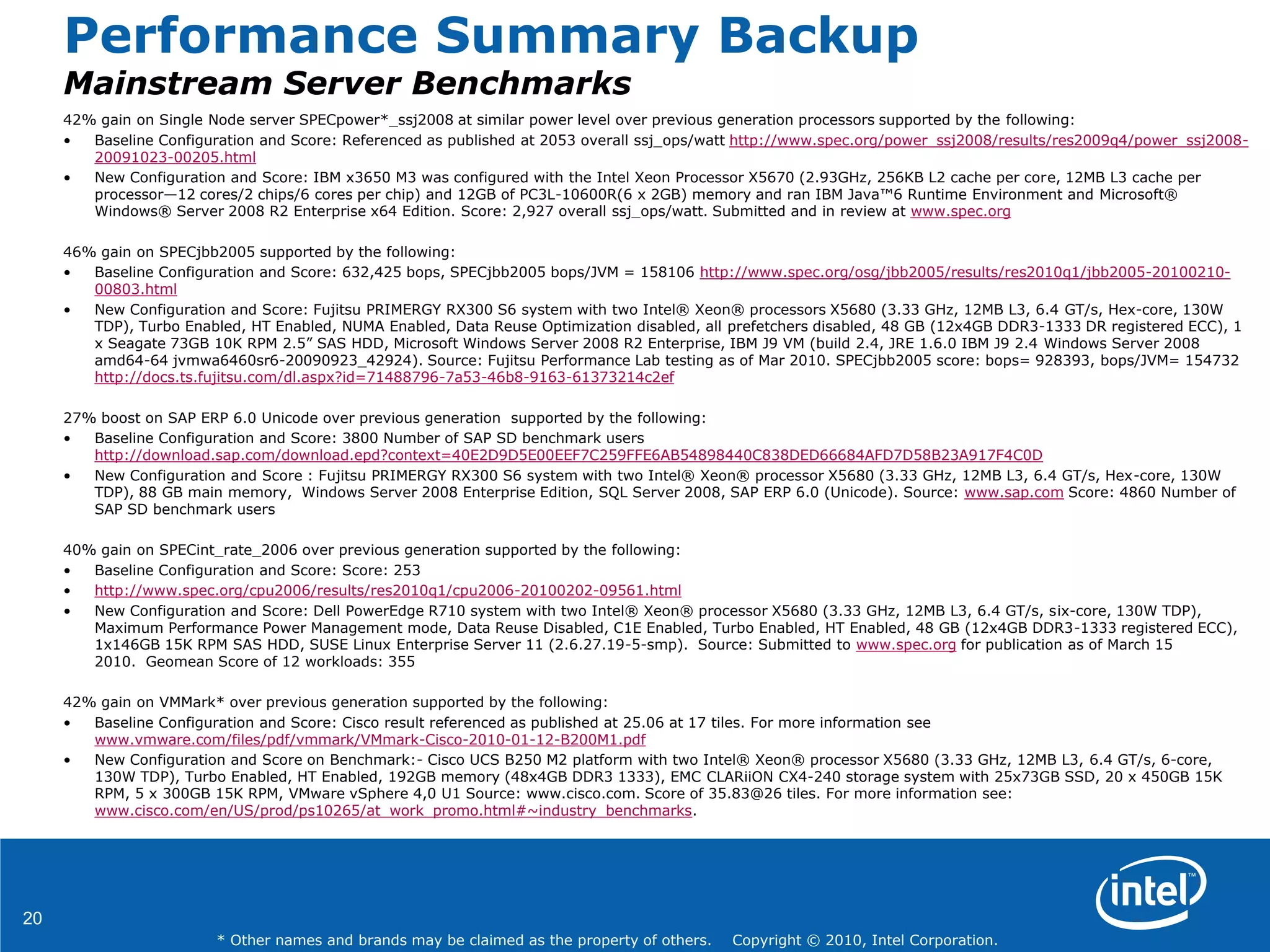20
* Other names and brands may be claimed as the property of others. Copyright © 2010, Intel Corporation.
Performance Summary Backup
Mainstream Server Benchmarks
42% gain on Single Node server SPECpower*_ssj2008 at similar power level over previous generation processors supported by the following:
• Baseline Configuration and Score: Referenced as published at 2053 overall ssj_ops/watt http://www.spec.org/power_ssj2008/results/res2009q4/power_ssj2008-
20091023-00205.html
• New Configuration and Score: IBM x3650 M3 was configured with the Intel Xeon Processor X5670 (2.93GHz, 256KB L2 cache per core, 12MB L3 cache per
processor—12 cores/2 chips/6 cores per chip) and 12GB of PC3L-10600R(6 x 2GB) memory and ran IBM Java™6 Runtime Environment and Microsoft®
Windows® Server 2008 R2 Enterprise x64 Edition. Score: 2,927 overall ssj_ops/watt. Submitted and in review at www.spec.org
46% gain on SPECjbb2005 supported by the following:
• Baseline Configuration and Score: 632,425 bops, SPECjbb2005 bops/JVM = 158106 http://www.spec.org/osg/jbb2005/results/res2010q1/jbb2005-20100210-
00803.html
• New Configuration and Score: Fujitsu PRIMERGY RX300 S6 system with two Intel® Xeon® processors X5680 (3.33 GHz, 12MB L3, 6.4 GT/s, Hex-core, 130W
TDP), Turbo Enabled, HT Enabled, NUMA Enabled, Data Reuse Optimization disabled, all prefetchers disabled, 48 GB (12x4GB DDR3-1333 DR registered ECC), 1
x Seagate 73GB 10K RPM 2.5‖ SAS HDD, Microsoft Windows Server 2008 R2 Enterprise, IBM J9 VM (build 2.4, JRE 1.6.0 IBM J9 2.4 Windows Server 2008
amd64-64 jvmwa6460sr6-20090923_42924). Source: Fujitsu Performance Lab testing as of Mar 2010. SPECjbb2005 score: bops= 928393, bops/JVM= 154732
http://docs.ts.fujitsu.com/dl.aspx?id=71488796-7a53-46b8-9163-61373214c2ef
27% boost on SAP ERP 6.0 Unicode over previous generation supported by the following:
• Baseline Configuration and Score: 3800 Number of SAP SD benchmark users
http://download.sap.com/download.epd?context=40E2D9D5E00EEF7C259FFE6AB54898440C838DED66684AFD7D58B23A917F4C0D
• New Configuration and Score : Fujitsu PRIMERGY RX300 S6 system with two Intel® Xeon® processor X5680 (3.33 GHz, 12MB L3, 6.4 GT/s, Hex-core, 130W
TDP), 88 GB main memory, Windows Server 2008 Enterprise Edition, SQL Server 2008, SAP ERP 6.0 (Unicode). Source: www.sap.com Score: 4860 Number of
SAP SD benchmark users
40% gain on SPECint_rate_2006 over previous generation supported by the following:
• Baseline Configuration and Score: Score: 253
• http://www.spec.org/cpu2006/results/res2010q1/cpu2006-20100202-09561.html
• New Configuration and Score: Dell PowerEdge R710 system with two Intel® Xeon® processor X5680 (3.33 GHz, 12MB L3, 6.4 GT/s, six-core, 130W TDP),
Maximum Performance Power Management mode, Data Reuse Disabled, C1E Enabled, Turbo Enabled, HT Enabled, 48 GB (12x4GB DDR3-1333 registered ECC),
1x146GB 15K RPM SAS HDD, SUSE Linux Enterprise Server 11 (2.6.27.19-5-smp). Source: Submitted to www.spec.org for publication as of March 15
2010. Geomean Score of 12 workloads: 355
42% gain on VMMark* over previous generation supported by the following:
• Baseline Configuration and Score: Cisco result referenced as published at 25.06 at 17 tiles. For more information see
www.vmware.com/files/pdf/vmmark/VMmark-Cisco-2010-01-12-B200M1.pdf
• New Configuration and Score on Benchmark:- Cisco UCS B250 M2 platform with two Intel® Xeon® processor X5680 (3.33 GHz, 12MB L3, 6.4 GT/s, 6-core,
130W TDP), Turbo Enabled, HT Enabled, 192GB memory (48x4GB DDR3 1333), EMC CLARiiON CX4-240 storage system with 25x73GB SSD, 20 x 450GB 15K
RPM, 5 x 300GB 15K RPM, VMware vSphere 4,0 U1 Source: www.cisco.com. Score of 35.83@26 tiles. For more information see:
www.cisco.com/en/US/prod/ps10265/at_work_promo.html#~industry_benchmarks.
 