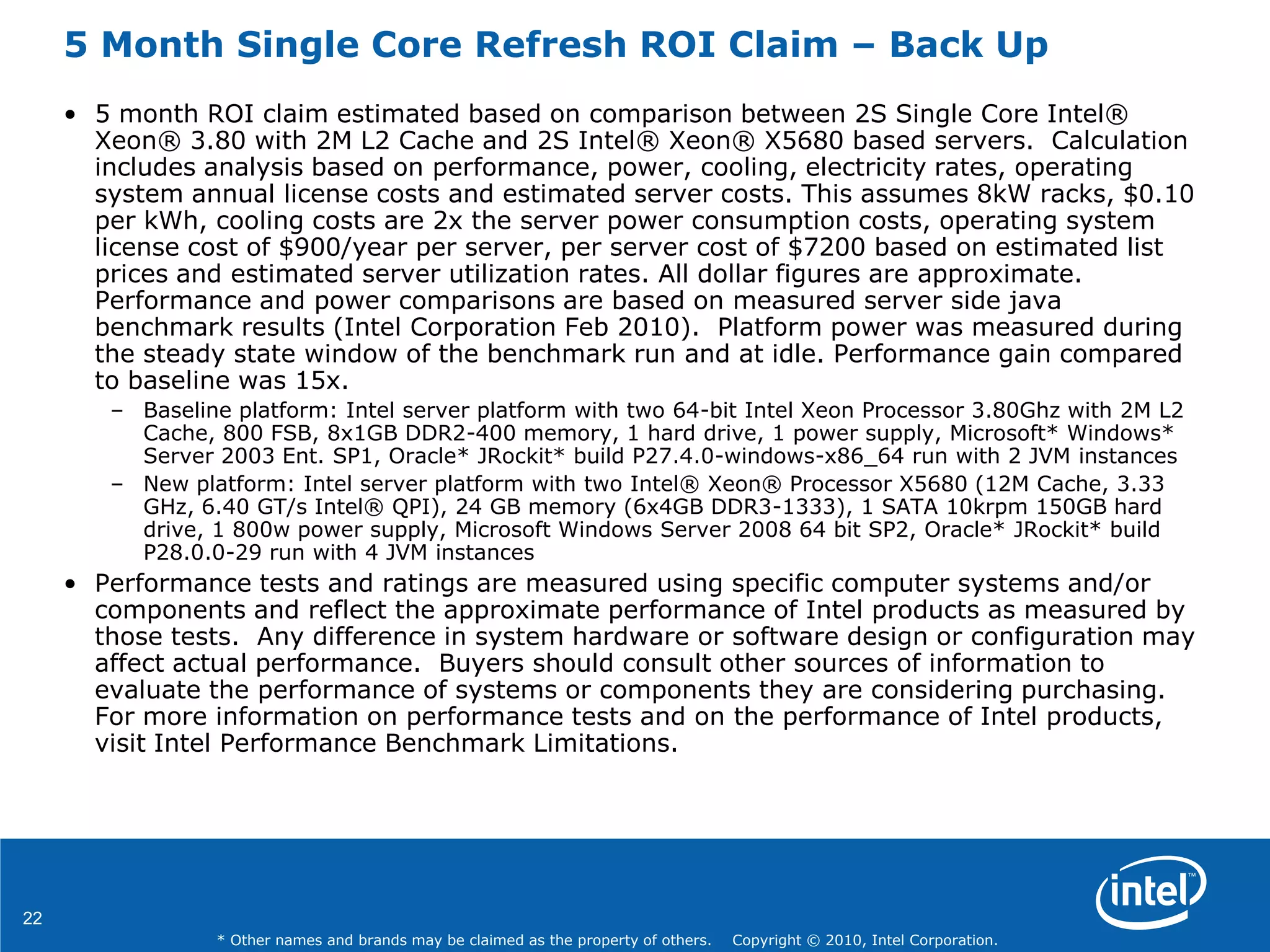 22
* Other names and brands may be claimed as the property of others. Copyright © 2010, Intel Corporation.
5 Month Single Core Refresh ROI Claim – Back Up
• 5 month ROI claim estimated based on comparison between 2S Single Core Intel®
Xeon® 3.80 with 2M L2 Cache and 2S Intel® Xeon® X5680 based servers. Calculation
includes analysis based on performance, power, cooling, electricity rates, operating
system annual license costs and estimated server costs. This assumes 8kW racks, $0.10
per kWh, cooling costs are 2x the server power consumption costs, operating system
license cost of $900/year per server, per server cost of $7200 based on estimated list
prices and estimated server utilization rates. All dollar figures are approximate.
Performance and power comparisons are based on measured server side java
benchmark results (Intel Corporation Feb 2010). Platform power was measured during
the steady state window of the benchmark run and at idle. Performance gain compared
to baseline was 15x.
– Baseline platform: Intel server platform with two 64-bit Intel Xeon Processor 3.80Ghz with 2M L2
Cache, 800 FSB, 8x1GB DDR2-400 memory, 1 hard drive, 1 power supply, Microsoft* Windows*
Server 2003 Ent. SP1, Oracle* JRockit* build P27.4.0-windows-x86_64 run with 2 JVM instances
– New platform: Intel server platform with two Intel® Xeon® Processor X5680 (12M Cache, 3.33
GHz, 6.40 GT/s Intel® QPI), 24 GB memory (6x4GB DDR3-1333), 1 SATA 10krpm 150GB hard
drive, 1 800w power supply, Microsoft Windows Server 2008 64 bit SP2, Oracle* JRockit* build
P28.0.0-29 run with 4 JVM instances
• Performance tests and ratings are measured using specific computer systems and/or
components and reflect the approximate performance of Intel products as measured by
those tests. Any difference in system hardware or software design or configuration may
affect actual performance. Buyers should consult other sources of information to
evaluate the performance of systems or components they are considering purchasing.
For more information on performance tests and on the performance of Intel products,
visit Intel Performance Benchmark Limitations.
 
