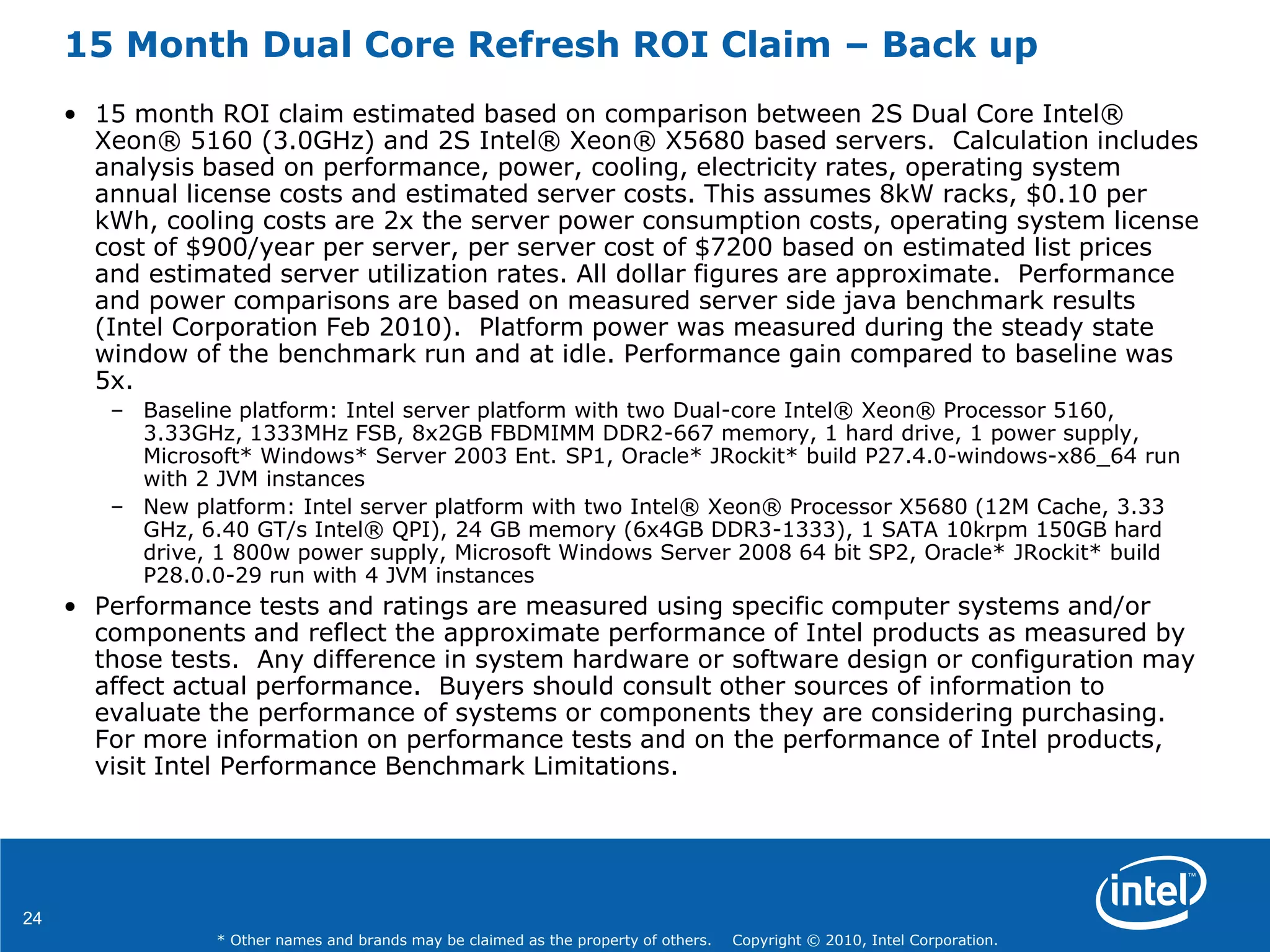 24
* Other names and brands may be claimed as the property of others. Copyright © 2010, Intel Corporation.
15 Month Dual Core Refresh ROI Claim – Back up
• 15 month ROI claim estimated based on comparison between 2S Dual Core Intel®
Xeon® 5160 (3.0GHz) and 2S Intel® Xeon® X5680 based servers. Calculation includes
analysis based on performance, power, cooling, electricity rates, operating system
annual license costs and estimated server costs. This assumes 8kW racks, $0.10 per
kWh, cooling costs are 2x the server power consumption costs, operating system license
cost of $900/year per server, per server cost of $7200 based on estimated list prices
and estimated server utilization rates. All dollar figures are approximate. Performance
and power comparisons are based on measured server side java benchmark results
(Intel Corporation Feb 2010). Platform power was measured during the steady state
window of the benchmark run and at idle. Performance gain compared to baseline was
5x.
– Baseline platform: Intel server platform with two Dual-core Intel® Xeon® Processor 5160,
3.33GHz, 1333MHz FSB, 8x2GB FBDMIMM DDR2-667 memory, 1 hard drive, 1 power supply,
Microsoft* Windows* Server 2003 Ent. SP1, Oracle* JRockit* build P27.4.0-windows-x86_64 run
with 2 JVM instances
– New platform: Intel server platform with two Intel® Xeon® Processor X5680 (12M Cache, 3.33
GHz, 6.40 GT/s Intel® QPI), 24 GB memory (6x4GB DDR3-1333), 1 SATA 10krpm 150GB hard
drive, 1 800w power supply, Microsoft Windows Server 2008 64 bit SP2, Oracle* JRockit* build
P28.0.0-29 run with 4 JVM instances
• Performance tests and ratings are measured using specific computer systems and/or
components and reflect the approximate performance of Intel products as measured by
those tests. Any difference in system hardware or software design or configuration may
affect actual performance. Buyers should consult other sources of information to
evaluate the performance of systems or components they are considering purchasing.
For more information on performance tests and on the performance of Intel products,
visit Intel Performance Benchmark Limitations.
 