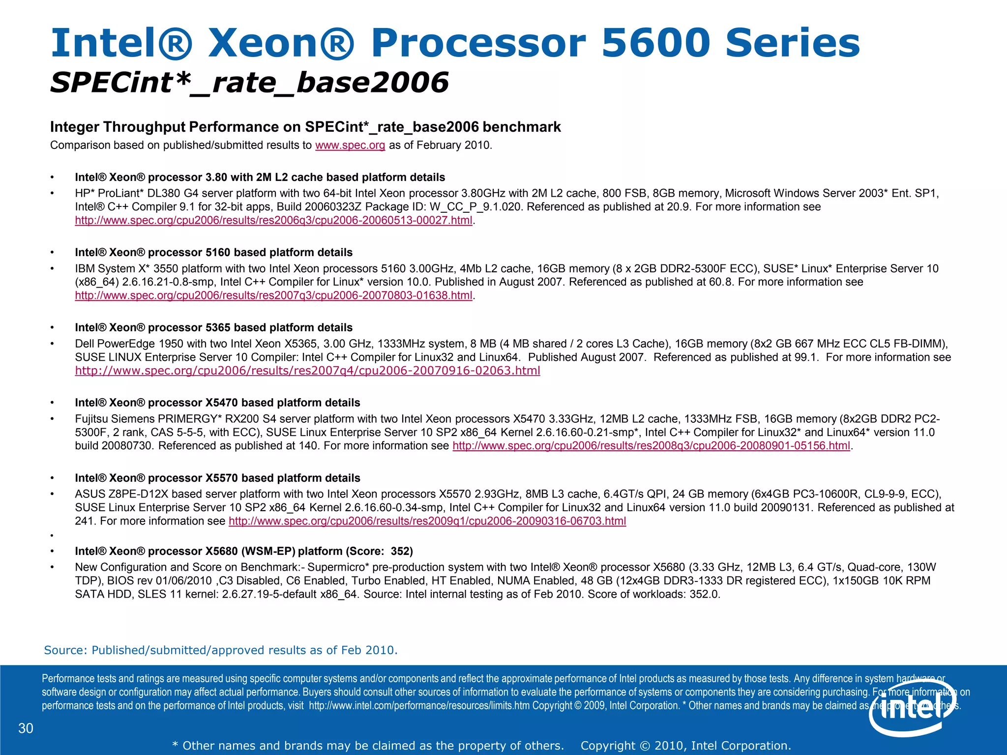 30
* Other names and brands may be claimed as the property of others. Copyright © 2010, Intel Corporation.
Integer Throughput Performance on SPECint*_rate_base2006 benchmark
Comparison based on published/submitted results to www.spec.org as of February 2010.
• Intel® Xeon® processor 3.80 with 2M L2 cache based platform details
• HP* ProLiant* DL380 G4 server platform with two 64-bit Intel Xeon processor 3.80GHz with 2M L2 cache, 800 FSB, 8GB memory, Microsoft Windows Server 2003* Ent. SP1,
Intel® C++ Compiler 9.1 for 32-bit apps, Build 20060323Z Package ID: W_CC_P_9.1.020. Referenced as published at 20.9. For more information see
http://www.spec.org/cpu2006/results/res2006q3/cpu2006-20060513-00027.html.
• Intel® Xeon® processor 5160 based platform details
• IBM System X* 3550 platform with two Intel Xeon processors 5160 3.00GHz, 4Mb L2 cache, 16GB memory (8 x 2GB DDR2-5300F ECC), SUSE* Linux* Enterprise Server 10
(x86_64) 2.6.16.21-0.8-smp, Intel C++ Compiler for Linux* version 10.0. Published in August 2007. Referenced as published at 60.8. For more information see
http://www.spec.org/cpu2006/results/res2007q3/cpu2006-20070803-01638.html.
• Intel® Xeon® processor 5365 based platform details
• Dell PowerEdge 1950 with two Intel Xeon X5365, 3.00 GHz, 1333MHz system, 8 MB (4 MB shared / 2 cores L3 Cache), 16GB memory (8x2 GB 667 MHz ECC CL5 FB-DIMM),
SUSE LINUX Enterprise Server 10 Compiler: Intel C++ Compiler for Linux32 and Linux64. Published August 2007. Referenced as published at 99.1. For more information see
http://www.spec.org/cpu2006/results/res2007q4/cpu2006-20070916-02063.html
• Intel® Xeon® processor X5470 based platform details
• Fujitsu Siemens PRIMERGY* RX200 S4 server platform with two Intel Xeon processors X5470 3.33GHz, 12MB L2 cache, 1333MHz FSB, 16GB memory (8x2GB DDR2 PC2-
5300F, 2 rank, CAS 5-5-5, with ECC), SUSE Linux Enterprise Server 10 SP2 x86_64 Kernel 2.6.16.60-0.21-smp*, Intel C++ Compiler for Linux32* and Linux64* version 11.0
build 20080730. Referenced as published at 140. For more information see http://www.spec.org/cpu2006/results/res2008q3/cpu2006-20080901-05156.html.
• Intel® Xeon® processor X5570 based platform details
• ASUS Z8PE-D12X based server platform with two Intel Xeon processors X5570 2.93GHz, 8MB L3 cache, 6.4GT/s QPI, 24 GB memory (6x4GB PC3-10600R, CL9-9-9, ECC),
SUSE Linux Enterprise Server 10 SP2 x86_64 Kernel 2.6.16.60-0.34-smp, Intel C++ Compiler for Linux32 and Linux64 version 11.0 build 20090131. Referenced as published at
241. For more information see http://www.spec.org/cpu2006/results/res2009q1/cpu2006-20090316-06703.html
•
• Intel® Xeon® processor X5680 (WSM-EP) platform (Score: 352)
• New Configuration and Score on Benchmark:- Supermicro* pre-production system with two Intel® Xeon® processor X5680 (3.33 GHz, 12MB L3, 6.4 GT/s, Quad-core, 130W
TDP), BIOS rev 01/06/2010 ,C3 Disabled, C6 Enabled, Turbo Enabled, HT Enabled, NUMA Enabled, 48 GB (12x4GB DDR3-1333 DR registered ECC), 1x150GB 10K RPM
SATA HDD, SLES 11 kernel: 2.6.27.19-5-default x86_64. Source: Intel internal testing as of Feb 2010. Score of workloads: 352.0.
Performance tests and ratings are measured using specific computer systems and/or components and reflect the approximate performance of Intel products as measured by those tests. Any difference in system hardware or
software design or configuration may affect actual performance. Buyers should consult other sources of information to evaluate the performance of systems or components they are considering purchasing. For more information on
performance tests and on the performance of Intel products, visit http://www.intel.com/performance/resources/limits.htm Copyright © 2009, Intel Corporation. * Other names and brands may be claimed as the property of others.
Intel® Xeon® Processor 5600 Series
SPECint*_rate_base2006
Source: Published/submitted/approved results as of Feb 2010.
 