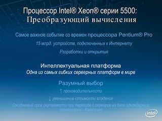 Процессор  Intel® Xeon®  серии  5500 :     Преобразующий вычисления Разумный выбор ↑   производительности ↓   уменьшение стоимости владения Ожидаемый срок окупаемости при переходе с серверов на базе одноядерных процессоров - 8 месяцев Интеллектуальная платформа Одна из самых гибких серверных платформ в мире Самое важное событие со времен   процессора Pentium® Pro 15 млрд. устройств, подключенных к Интернету Разработки  и  открытия 