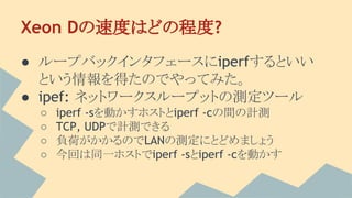 Xeon Dの速度はどの程度?
● ループバックインタフェースにiperfするといい
という情報を得たのでやってみた。
● ipef: ネットワークスループットの測定ツール
○ iperf -sを動かすホストとiperf -cの間の計測
○ TCP, UDPで計測できる
○ 負荷がかかるのでLANの測定にとどめましょう
○ 今回は同一ホストでiperf -sとiperf -cを動かす
 