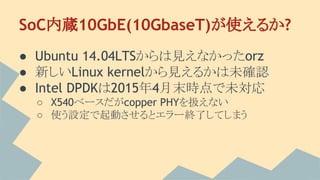 SoC内蔵10GbE(10GbaseT)が使えるか?
● Ubuntu 14.04LTSからは見えなかったorz
● 新しいLinux kernelから見えるかは未確認
● Intel DPDKは2015年4月末時点で未対応
○ X540ベースだがcopper PHYを扱えない
○ 使う設定で起動させるとエラー終了してしまう
 