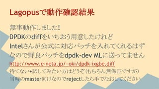 Lagopusで動作確認結果
無事動作しました!
DPDKのdiffをいちおう用意したけれど
Intelさんが公式に対応パッチを入れてくれるはず
なので野良パッチをdpdk-dev MLに送ってません
http://www.e-neta.jp/~oki/dpdk-ixgbe.diff
待てない+試してみたい方はどうぞ（もちろん無保証ですが）
当時のmaster向けなのでrejectしたら手でなおしてください
 