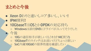 まとめと今後
● Xeon Dわりと速いしコア多いし、いい!
● IPMI便利!
● 10GbaseTはOSとかDPDKの対応待ち
○ Windowsは添付DVDにドライバが入ってそうでした
● 今後
○ 10Gの通信相手が欲しい（もう1台? NIC買う?)
○ 10GbaseTのスイッチはお高いけどちょっと欲しい
○ SoC内蔵10GbEの限界性能を確認したい
 